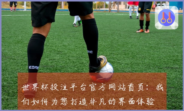 世界杯投注平台官方网站首页：我们如何为您打造非凡的界面体验